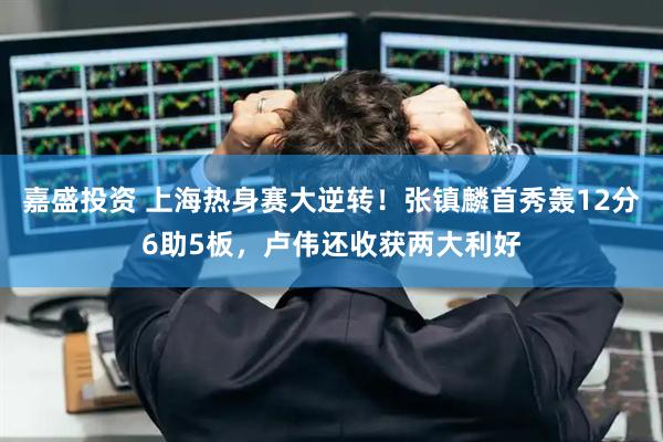 嘉盛投资 上海热身赛大逆转！张镇麟首秀轰12分6助5板，卢伟还收获两大利好