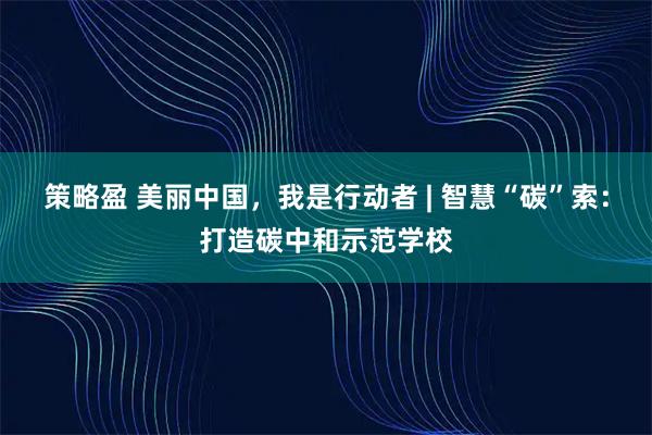 策略盈 美丽中国，我是行动者 | 智慧“碳”索：打造碳中和示范学校