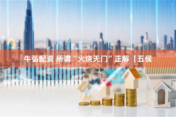 牛弘配资 所谓“火烧天门”正解【五侯