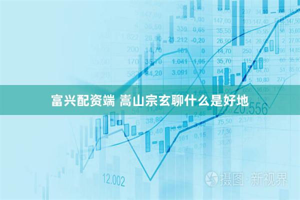 富兴配资端 嵩山宗玄聊什么是好地