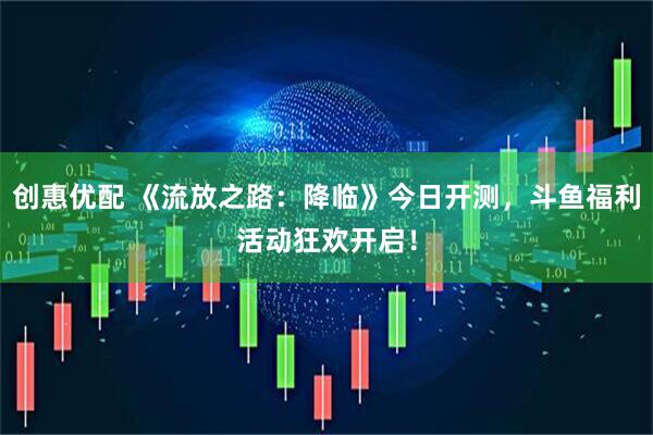 创惠优配 《流放之路：降临》今日开测，斗鱼福利活动狂欢开启！