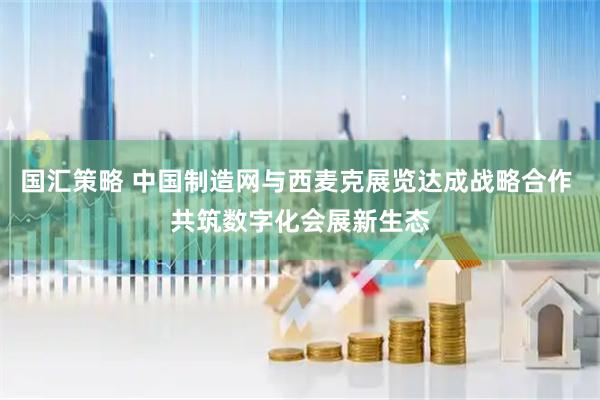 国汇策略 中国制造网与西麦克展览达成战略合作 共筑数字化会展新生态