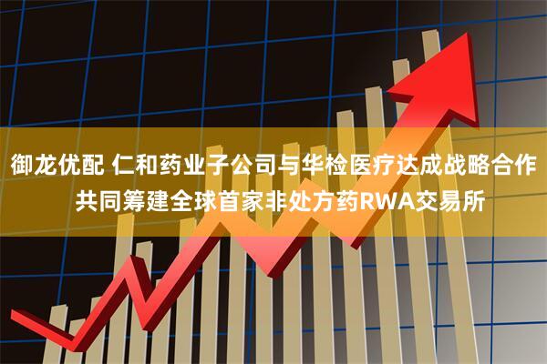 御龙优配 仁和药业子公司与华检医疗达成战略合作  共同筹建全球首家非处方药RWA交易所