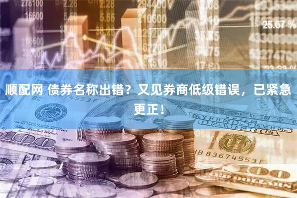 顺配网 债券名称出错？又见券商低级错误，已紧急更正！