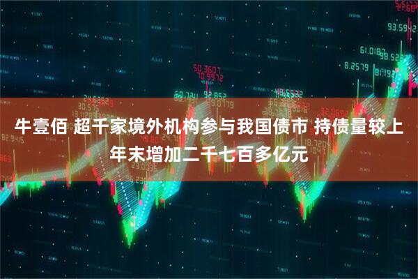 牛壹佰 超千家境外机构参与我国债市 持债量较上年末增加二千七百多亿元