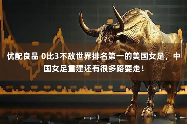 优配良品 0比3不敌世界排名第一的美国女足，中国女足重建还有很多路要走！