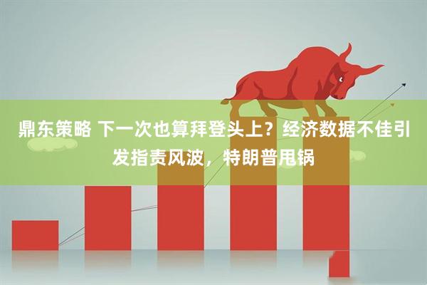 鼎东策略 下一次也算拜登头上？经济数据不佳引发指责风波，特朗普甩锅