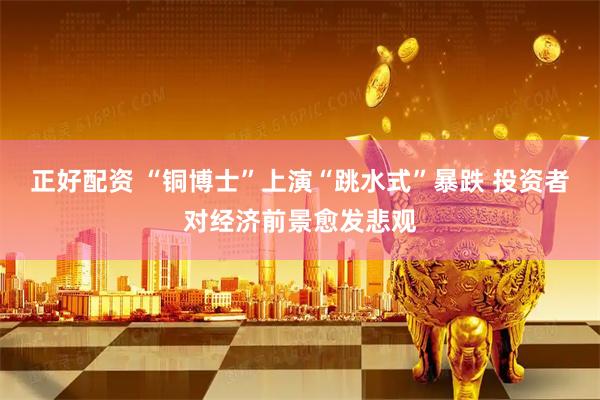 正好配资 “铜博士”上演“跳水式”暴跌 投资者对经济前景愈发悲观