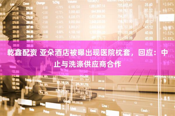 乾鑫配资 亚朵酒店被曝出现医院枕套，回应：中止与洗涤供应商合作