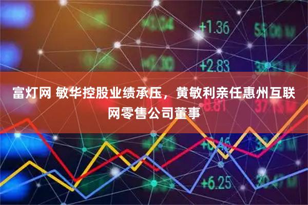 富灯网 敏华控股业绩承压，黄敏利亲任惠州互联网零售公司董事