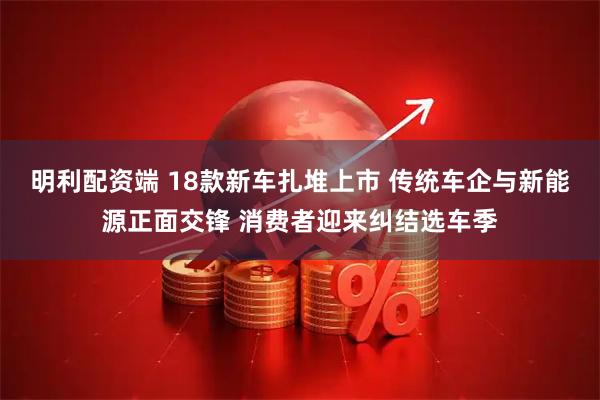 明利配资端 18款新车扎堆上市 传统车企与新能源正面交锋 消费者迎来纠结选车季