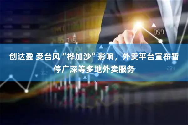 创达盈 受台风“桦加沙”影响，外卖平台宣布暂停广深等多地外卖服务