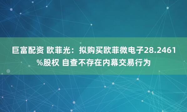 巨富配资 欧菲光：拟购买欧菲微电子28.2461%股权 自查不存在内幕交易行为