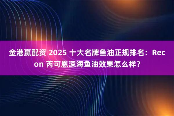 金港赢配资 2025 十大名牌鱼油正规排名：Recon 芮可恩深海鱼油效果怎么样？