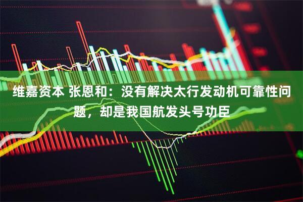 维嘉资本 张恩和：没有解决太行发动机可靠性问题，却是我国航发头号功臣