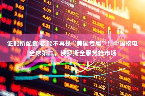 证配所配资 核能不再是“美国专属”！中国核电全球第二，俄罗斯全服务抢市场