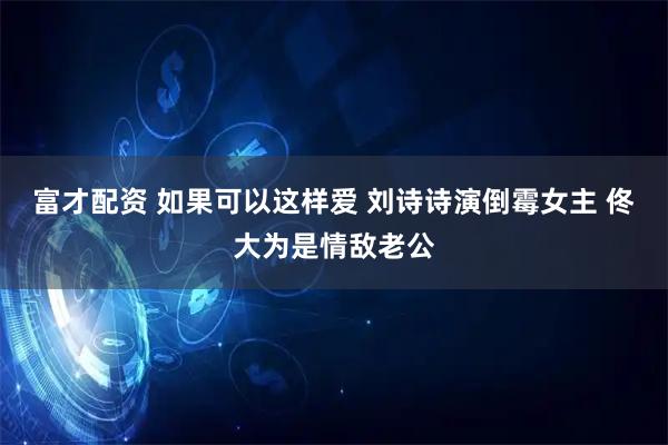 富才配资 如果可以这样爱 刘诗诗演倒霉女主 佟大为是情敌老公