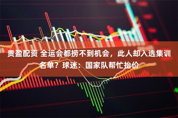 贵盈配资 全运会都捞不到机会，此人却入选集训名单？球迷：国家队帮忙抬价