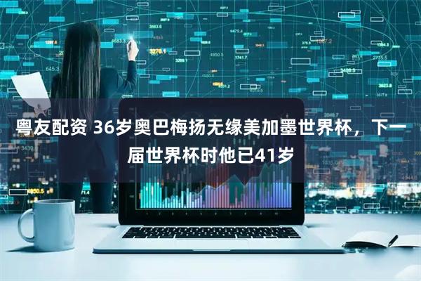 粤友配资 36岁奥巴梅扬无缘美加墨世界杯，下一届世界杯时他已41岁