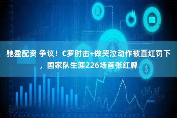 驰盈配资 争议！C罗肘击+做哭泣动作被直红罚下，国家队生涯226场首张红牌