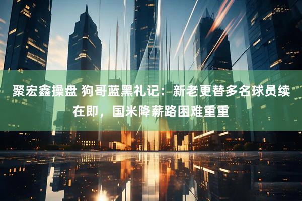 聚宏鑫操盘 狗哥蓝黑礼记：新老更替多名球员续在即，国米降薪路困难重重