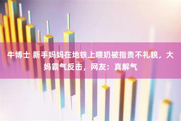 牛博士 新手妈妈在地铁上喂奶被指责不礼貌，大妈霸气反击，网友：真解气