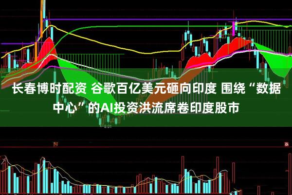 长春博时配资 谷歌百亿美元砸向印度 围绕“数据中心”的AI投资洪流席卷印度股市