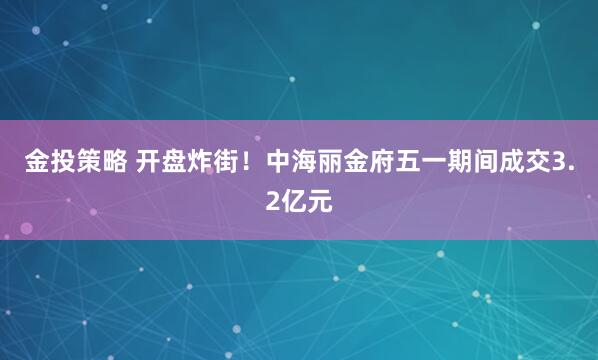 金投策略 开盘炸街！中海丽金府五一期间成交3.2亿元