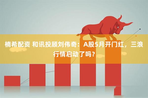 楠希配资 和讯投顾刘伟奇：A股5月开门红，三浪行情启动了吗？