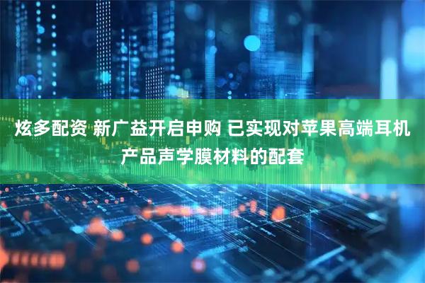 炫多配资 新广益开启申购 已实现对苹果高端耳机产品声学膜材料的配套