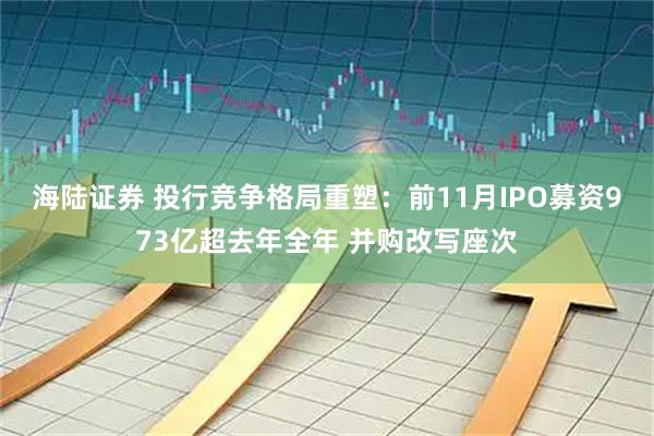 海陆证券 投行竞争格局重塑：前11月IPO募资973亿超去年全年 并购改写座次