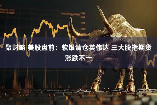 聚财略 美股盘前：软银清仓英伟达 三大股指期货涨跌不一