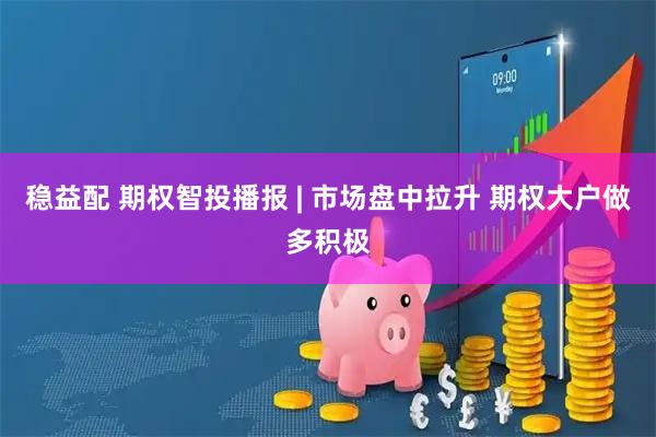 稳益配 期权智投播报 | 市场盘中拉升 期权大户做多积极