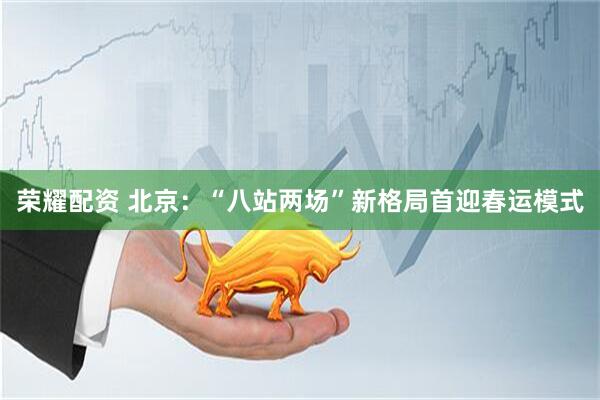 荣耀配资 北京：“八站两场”新格局首迎春运模式
