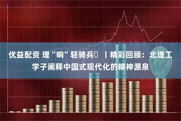 优益配资 理“响”轻骑兵⑬丨精彩回顾：北理工学子阐释中国式现代化的精神源泉