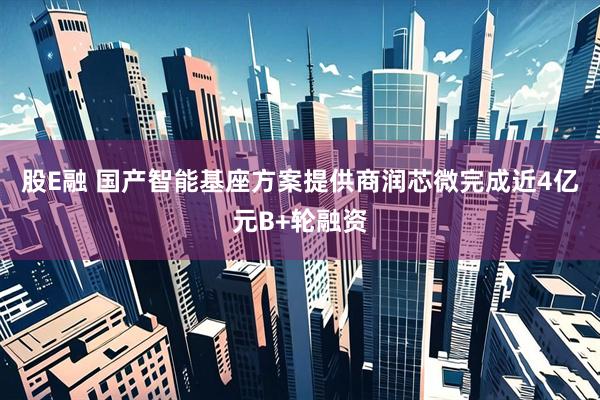 股E融 国产智能基座方案提供商润芯微完成近4亿元B+轮融资