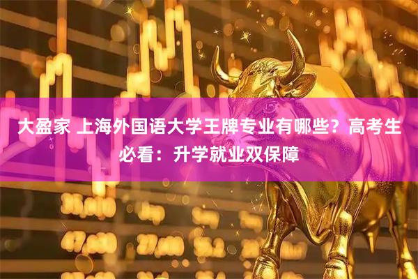 大盈家 上海外国语大学王牌专业有哪些？高考生必看：升学就业双保障