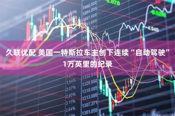 久联优配 美国一特斯拉车主创下连续“自动驾驶”1万英里的纪录