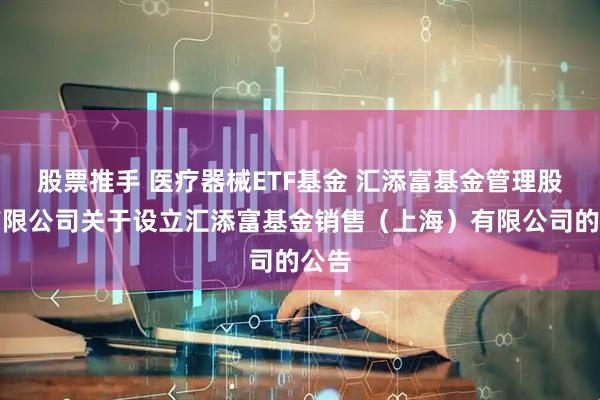 股票推手 医疗器械ETF基金 汇添富基金管理股份有限公司关于设立汇添富基金销售（上海）有限公司的公告