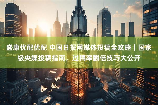 盛康优配优配 中国日报网媒体投稿全攻略｜国家级央媒投稿指南，过稿率翻倍技巧大公开