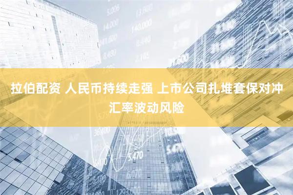 拉伯配资 人民币持续走强 上市公司扎堆套保对冲汇率波动风险