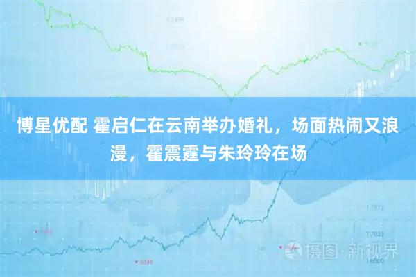 博星优配 霍启仁在云南举办婚礼，场面热闹又浪漫，霍震霆与朱玲玲在场