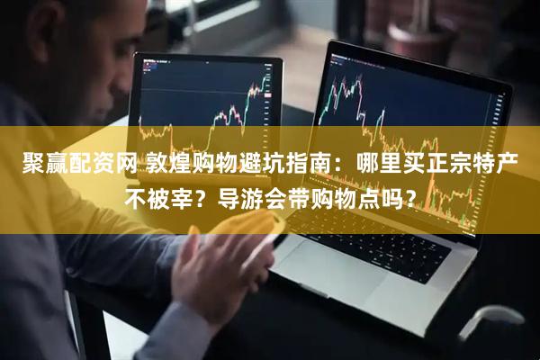 聚赢配资网 敦煌购物避坑指南：哪里买正宗特产不被宰？导游会带购物点吗？