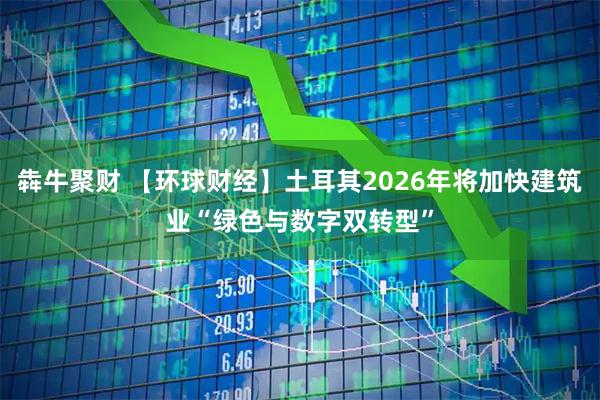犇牛聚财 【环球财经】土耳其2026年将加快建筑业“绿色与数字双转型”