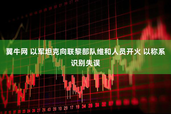 翼牛网 以军坦克向联黎部队维和人员开火 以称系识别失误