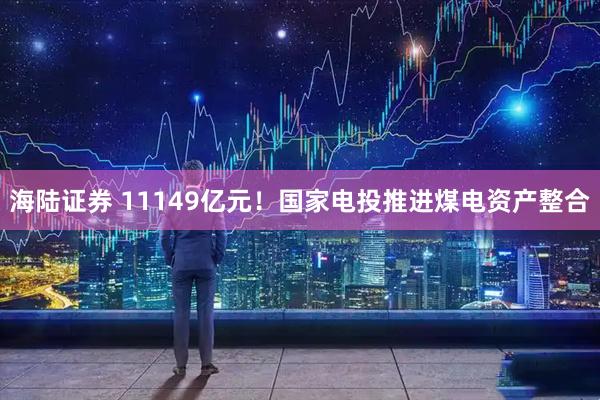 海陆证券 11149亿元！国家电投推进煤电资产整合