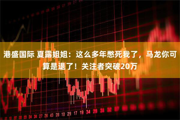港盛国际 夏露姐姐：这么多年憋死我了，马龙你可算是退了！关注者突破20万