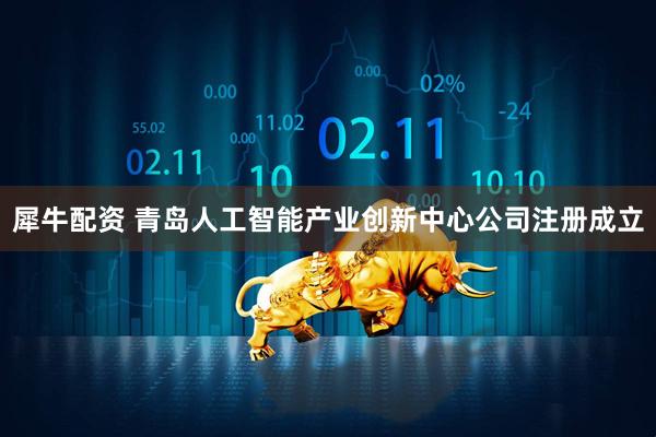 犀牛配资 青岛人工智能产业创新中心公司注册成立