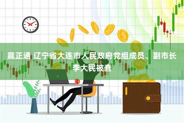 赢正通 辽宁省大连市人民政府党组成员、副市长李大民被查