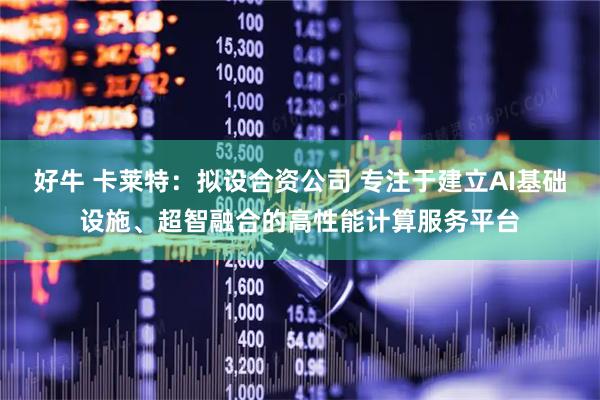 好牛 卡莱特：拟设合资公司 专注于建立AI基础设施、超智融合的高性能计算服务平台